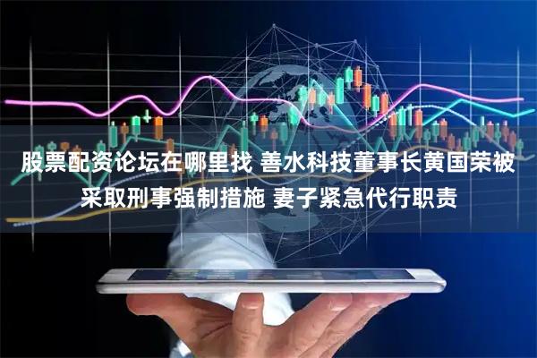 股票配资论坛在哪里找 善水科技董事长黄国荣被采取刑事强制措施 妻子紧急代行职责