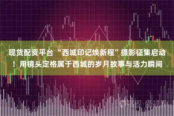现货配资平台 “西城印记焕新程”摄影征集启动！用镜头定格属于西城的岁月故事与活力瞬间