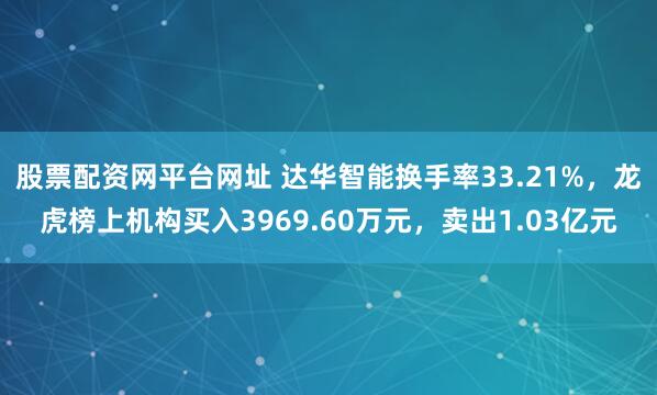 股票配资网平台网址 达华智能换手率33.21%，龙虎榜上机构买入3969.60万元，卖出1.03亿元