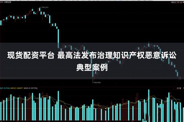 现货配资平台 最高法发布治理知识产权恶意诉讼典型案例