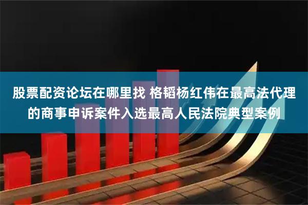 股票配资论坛在哪里找 格韬杨红伟在最高法代理的商事申诉案件入选最高人民法院典型案例