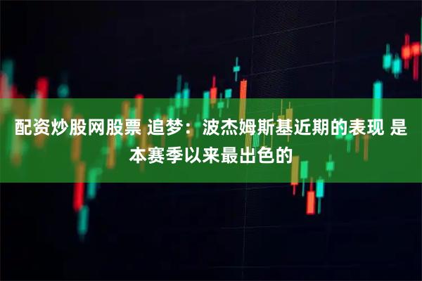 配资炒股网股票 追梦：波杰姆斯基近期的表现 是本赛季以来最出色的